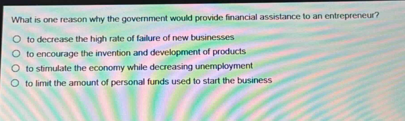 what is one reason why the government would provide financial assistance to an entrepreneur?\no to decrease the high rate of failure of new businesses\no to encourage the invention and development of products\no to stimulate the economy while decreasing unemployment\no to limit the amount of personal funds used to start the business