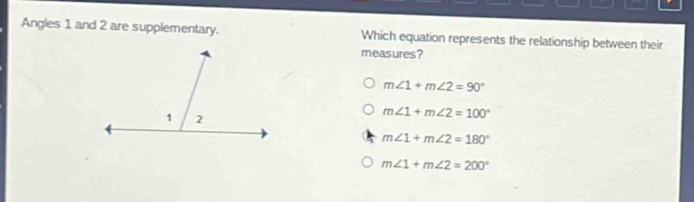 angles 1 and 2 are supplementary. which equation represents the relationship between their measures? o m∠1 + m∠2 = 90° o m∠1 + m∠2 = 100° o m∠1 + m∠2 = 180° o m∠1 + m∠2 = 200°