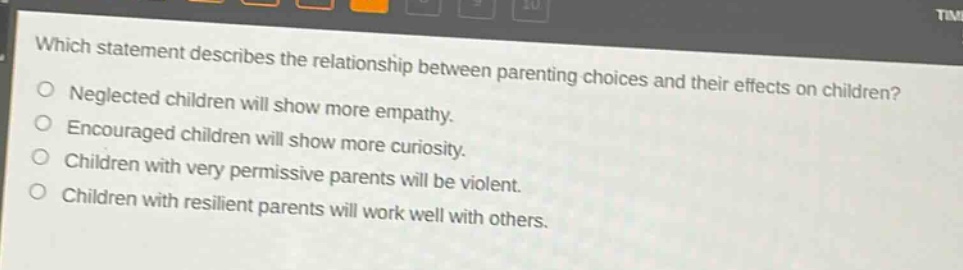 which statement describes the relationship between parenting choices and their effects on children?\nneglected children will show more empathy.\nencouraged children will show more curiosity.\nchildren with very permissive parents will be violent.\nchildren with resilient parents will work well with others.