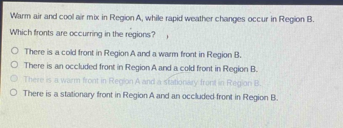 warm air and cool air mix in region a, while rapid weather changes occur in region b. which fronts are occurring in the regions? there is a cold front in region a and a warm front in region b. there is an occluded front in region a and a cold front in region b. there is a warm front in region a and a stationary front in region b. there is a stationary front in region a and an occluded front in region b.