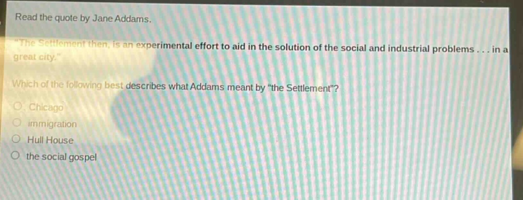read the quote by jane addams. \the settlement then, is an experimental effort to aid in the solution of the social and industrial problems... in a great city.\ which of the following best describes what addams meant by \the settlement\? chicago immigration hull house the social gospel