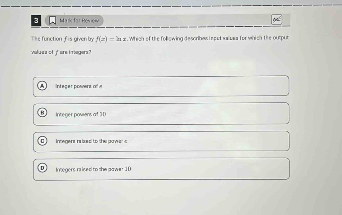 3 mark for review the function f is given by f(x)=ln x. which of the following describes input values for which the output values of f are integers? a integer powers of e b integer powers of 10 c integers raised to the power e d integers raised to the power 10