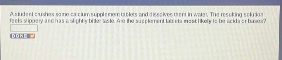 a student crushes some calcium supplement tablets and dissolves them in water. the resulting solution feels slippery and has a slightly bitter taste. are the supplement tablets most likely to be acids or bases?