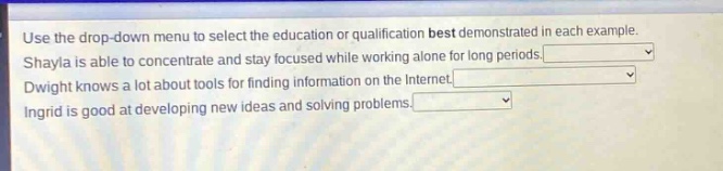 use the drop - down menu to select the education or qualification best demonstrated in each example. shayla is able to concentrate and stay focused while working alone for long periods. dwight knows a lot about tools for finding information on the internet. ingrid is good at developing new ideas and solving problems.