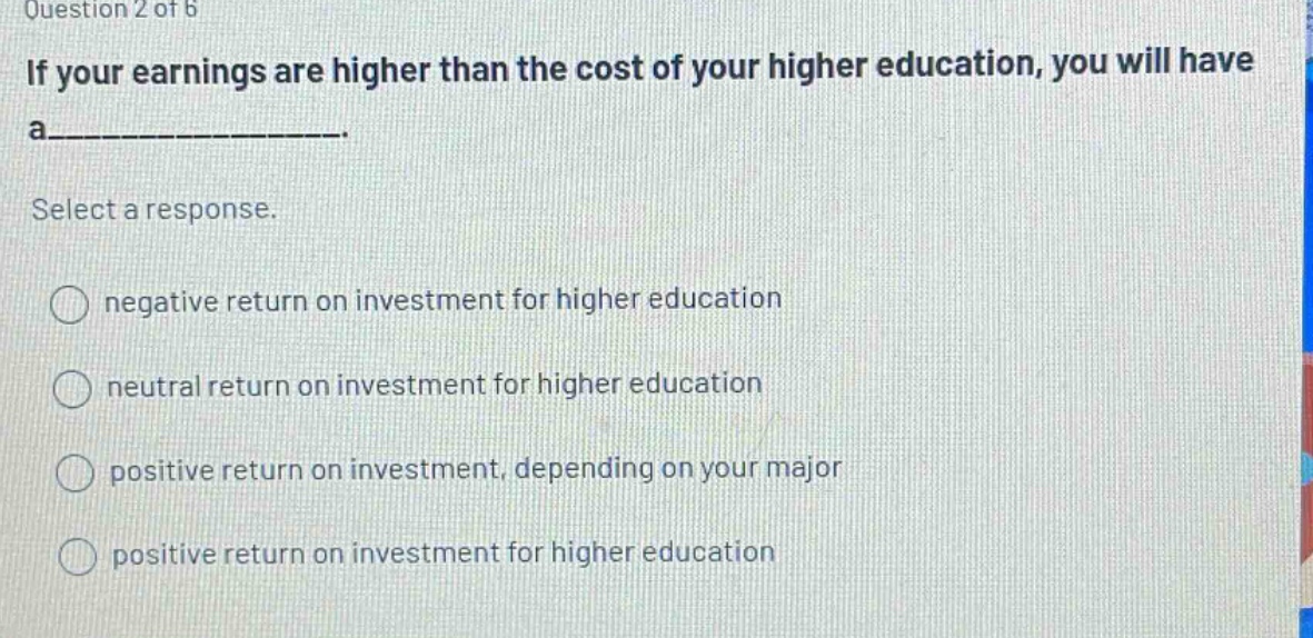question 2 of 6 if your earnings are higher than the cost of your higher education, you will have a__________. select a response. negative return on investment for higher education neutral return on investment for higher education positive return on investment, depending on your major positive return on investment for higher education
