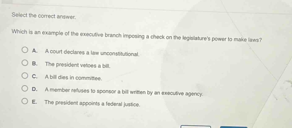 select the correct answer. which is an example of the executive branch imposing a check on the legislatures power to make laws? a. a court declares a law unconstitutional. b. the president vetoes a bill. c. a bill dies in committee. d. a member refuses to sponsor a bill written by an executive agency. e. the president appoints a federal justice.