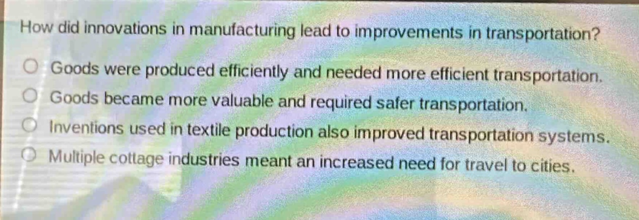 how did innovations in manufacturing lead to improvements in transportation?\ngoods were produced efficiently and needed more efficient transportation.\ngoods became more valuable and required safer transportation.\ninventions used in textile production also improved transportation systems.\nmultiple cottage industries meant an increased need for travel to cities.
