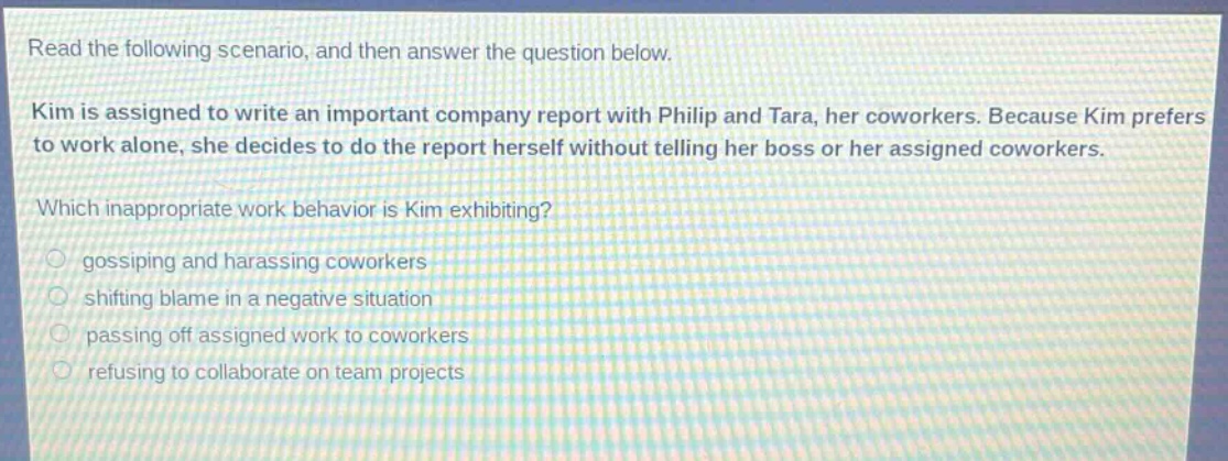 read the following scenario, and then answer the question below. kim is assigned to write an important company report with philip and tara, her coworkers. because kim prefers to work alone, she decides to do the report herself without telling her boss or her assigned coworkers. which inappropriate work behavior is kim exhibiting? gossiping and harassing coworkers shifting blame in a negative situation passing off assigned work to coworkers refusing to collaborate on team projects