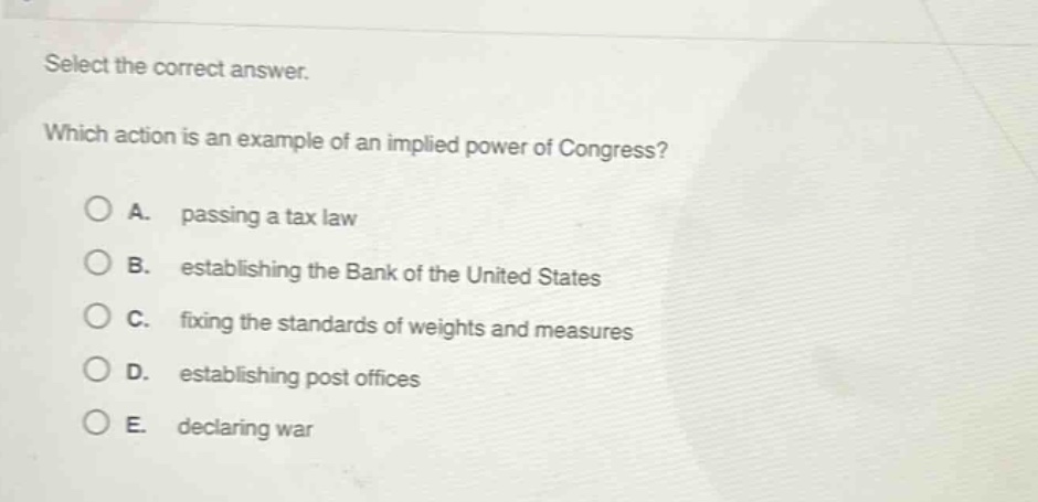 select the correct answer. which action is an example of an implied power of congress? a. passing a tax law b. establishing the bank of the united states c. fixing the standards of weights and measures d. establishing post offices e. declaring war
