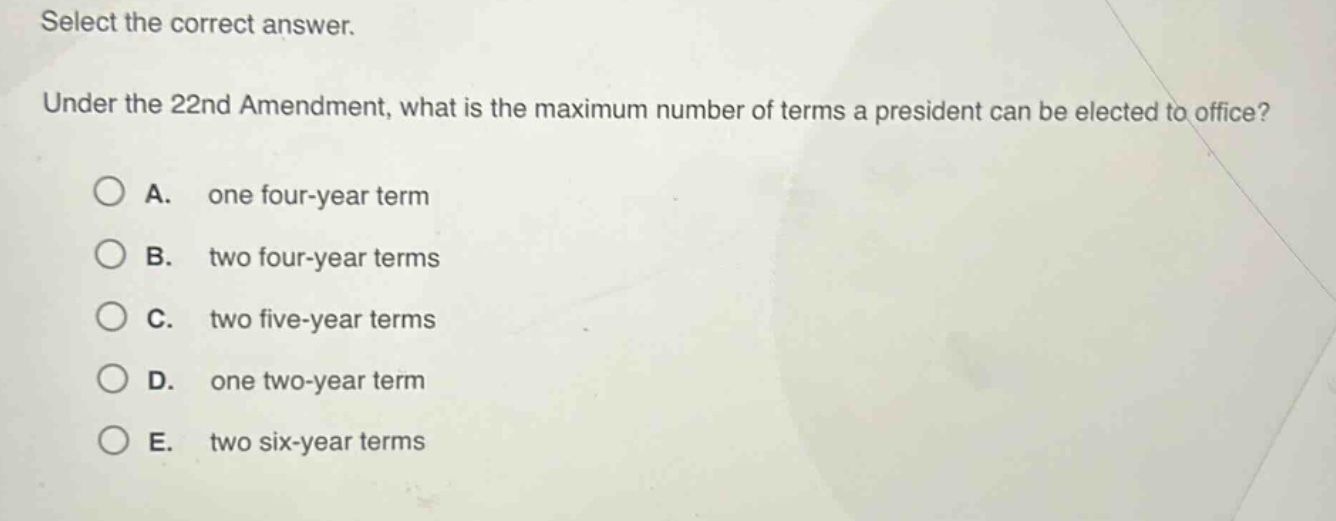 select the correct answer. under the 22nd amendment, what is the maximum number of terms a president can be elected to office? a. one four - year term b. two four - year terms c. two five - year terms d. one two - year term e. two six - year terms