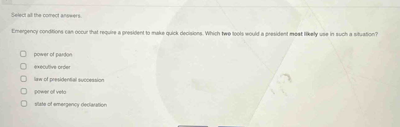 select all the correct answers. emergency conditions can occur that require a president to make quick decisions. which two tools would a president most likely use in such a situation? power of pardon executive order law of presidential succession power of veto state of emergency declaration