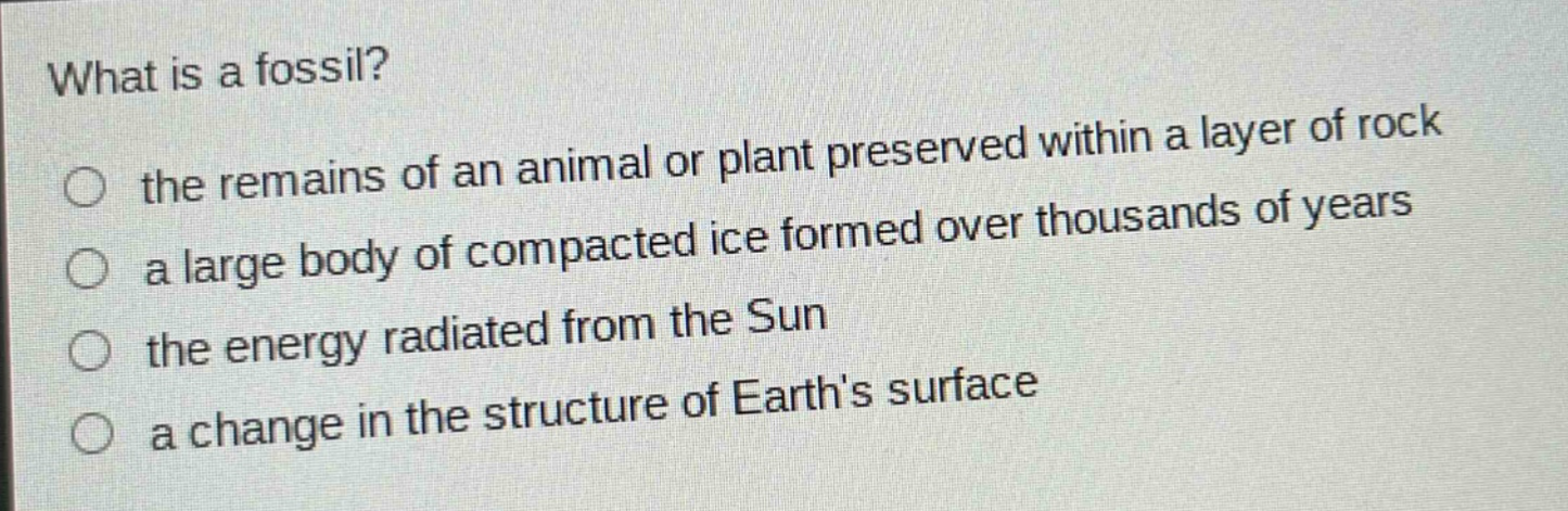 what is a fossil? the remains of an animal or plant preserved within a layer of rock a large body of compacted ice formed over thousands of years the energy radiated from the sun a change in the structure of earths surface