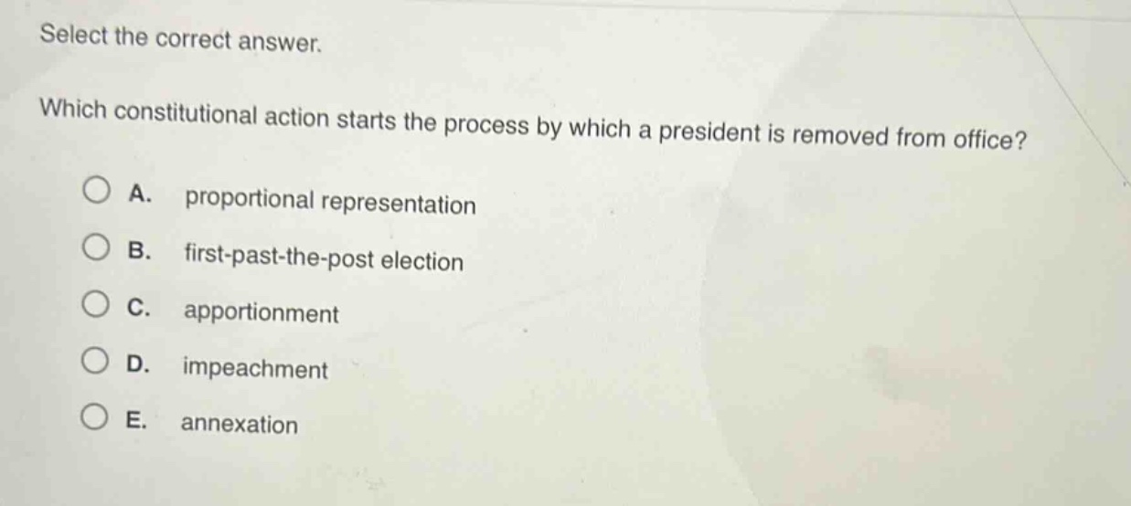 select the correct answer. which constitutional action starts the process by which a president is removed from office? a. proportional representation b. first - past - the - post election c. apportionment d. impeachment e. annexation