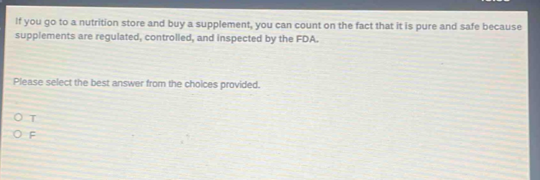 if you go to a nutrition store and buy a supplement, you can count on the fact that it is pure and safe because supplements are regulated, controlled, and inspected by the fda. please select the best answer from the choices provided. o t o f