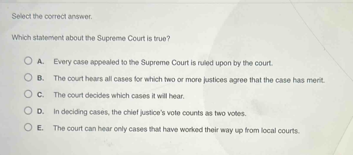 select the correct answer. which statement about the supreme court is true? a. every case appealed to the supreme court is ruled upon by the court. b. the court hears all cases for which two or more justices agree that the case has merit. c. the court decides which cases it will hear. d. in deciding cases, the chief justices vote counts as two votes. e. the court can hear only cases that have worked their way up from local courts.