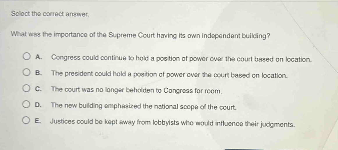 select the correct answer. what was the importance of the supreme court having its own independent building? a. congress could continue to hold a position of power over the court based on location. b. the president could hold a position of power over the court based on location. c. the court was no longer beholden to congress for room. d. the new building emphasized the national scope of the court. e. justices could be kept away from lobbyists who would influence their judgments.