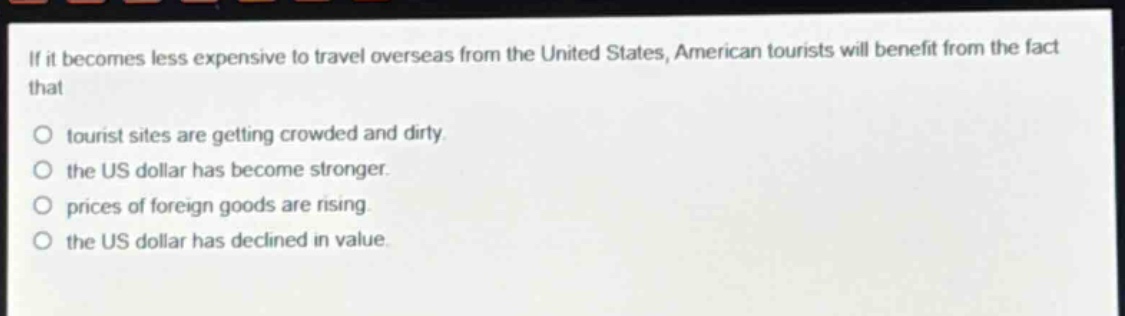 if it becomes less expensive to travel overseas from the united states, american tourists will benefit from the fact that\ntourist sites are getting crowded and dirty.\nthe us dollar has become stronger.\nprices of foreign goods are rising.\nthe us dollar has declined in value.