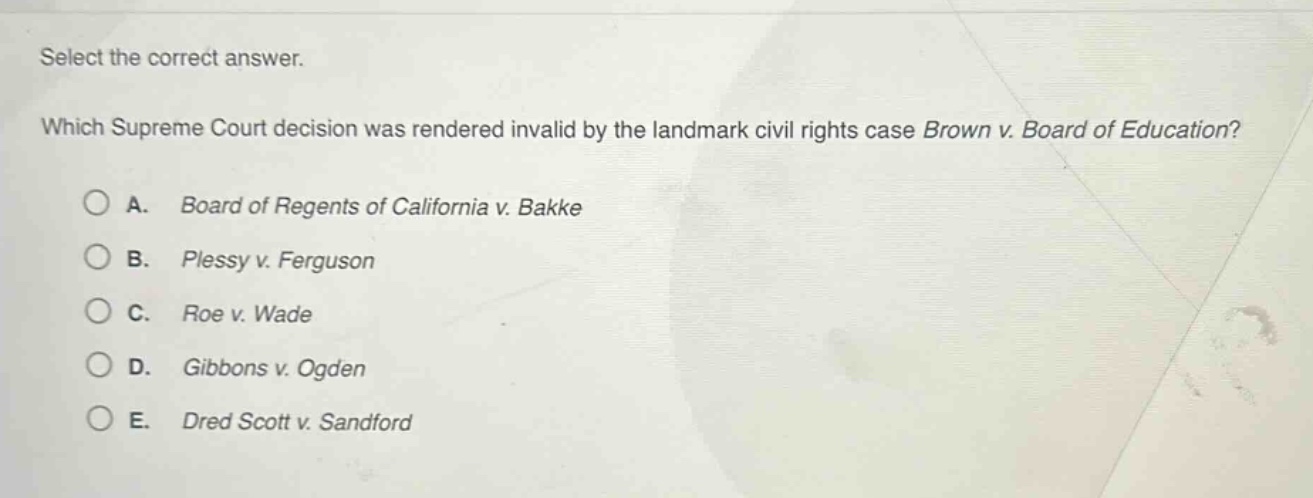 select the correct answer. which supreme court decision was rendered invalid by the landmark civil rights case brown v. board of education? a. board of regents of california v. bakke b. plessy v. ferguson c. roe v. wade d. gibbons v. ogden e. dred scott v. sandford