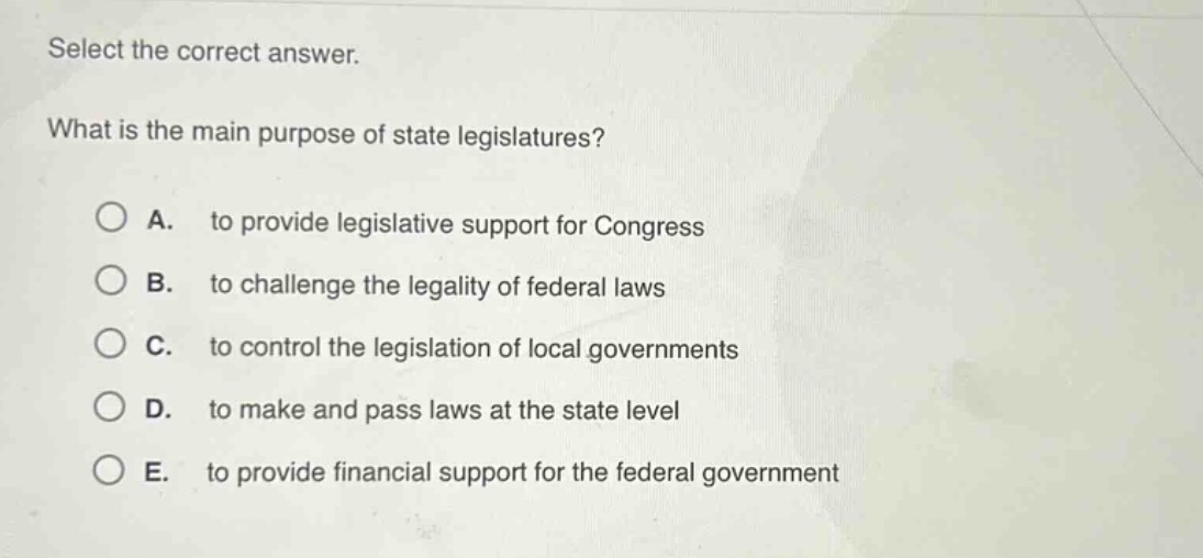 select the correct answer. what is the main purpose of state legislatures? a. to provide legislative support for congress b. to challenge the legality of federal laws c. to control the legislation of local governments d. to make and pass laws at the state level e. to provide financial support for the federal government