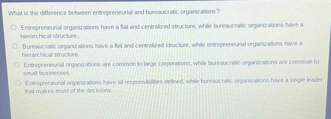 what is the difference between entrepreneurial and bureaucratic organizations?\nentrepreneurial organizations have a flat and centralized structure, while bureaucratic organizations have a hierarchical structure.\nbureaucratic organizations have a flat and centralized structure, while entrepreneurial organizations have a hierarchical structure.\nentrepreneurial organizations are common to large corporations, while bureaucratic organizations are common to small businesses\nentrepreneurial organizations have all responsibilities defined, while bureaucratic organizations have a single leader that makes most of the decisions.