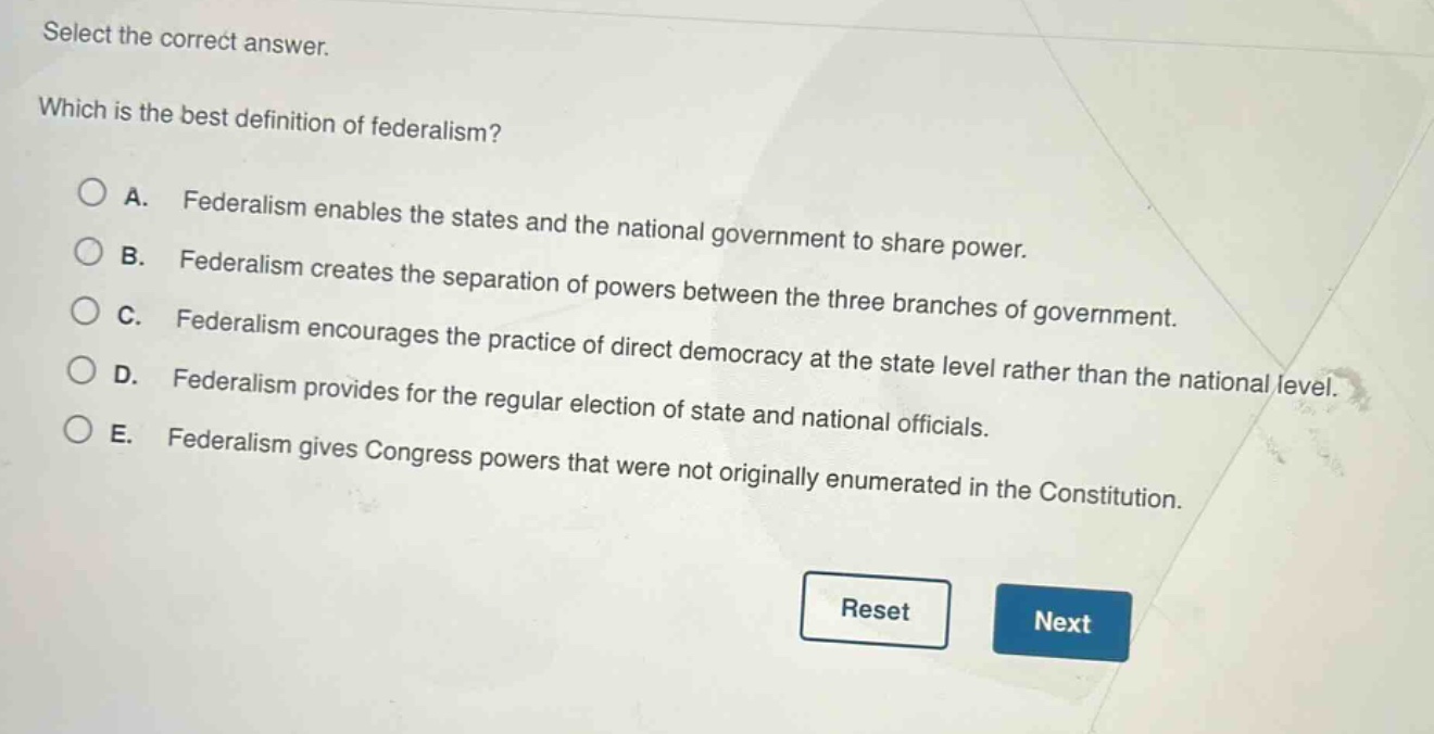 select the correct answer. which is the best definition of federalism? a. federalism enables the states and the national government to share power. b. federalism creates the separation of powers between the three branches of government. c. federalism encourages the practice of direct democracy at the state level rather than the national level. d. federalism provides for the regular election of state and national officials. e. federalism gives congress powers that were not originally enumerated in the constitution.