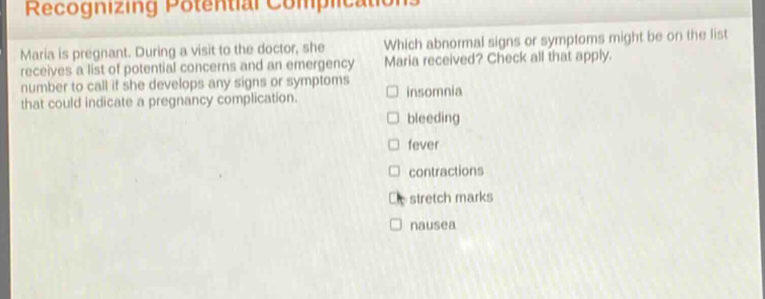 recognizing potential complications\nmaria is pregnant. during a visit to the doctor, she receives a list of potential concerns and an emergency number to call if she develops any signs or symptoms that could indicate a pregnancy complication.\nwhich abnormal signs or symptoms might be on the list maria received? check all that apply.\n□ insomnia\n□ bleeding\n□ fever\n□ contractions\n□ stretch marks\n□ nausea
