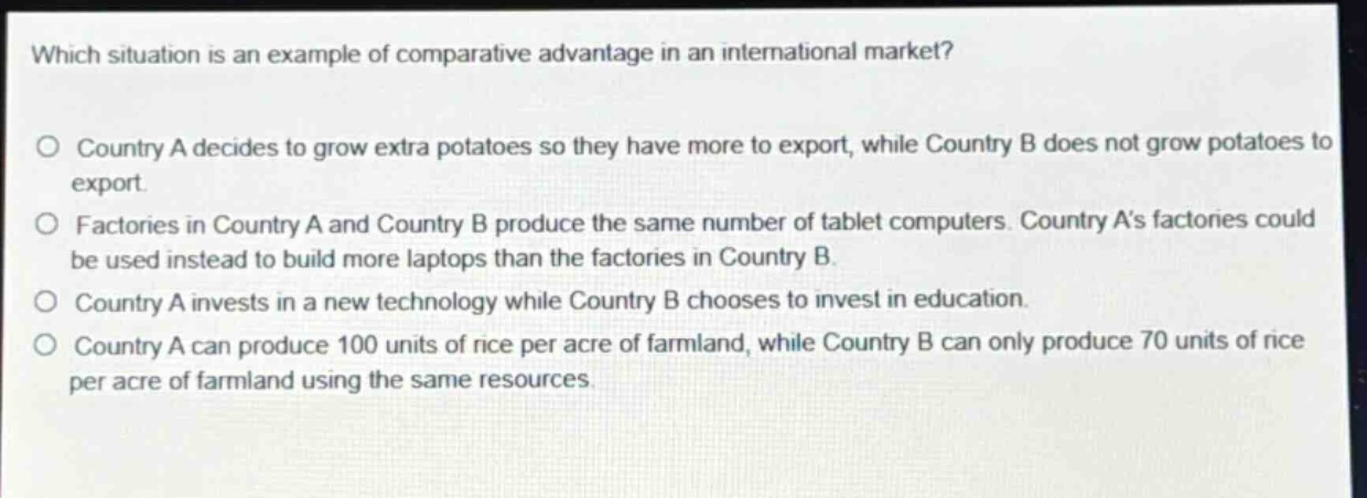 which situation is an example of comparative advantage in an international market?\no country a decides to grow extra potatoes so they have more to export, while country b does not grow potatoes to export.\no factories in country a and country b produce the same number of tablet computers. country as factories could be used instead to build more laptops than the factories in country b.\no country a invests in a new technology while country b chooses to invest in education.\no country a can produce 100 units of rice per acre of farmland, while country b can only produce 70 units of rice per acre of farmland using the same resources.