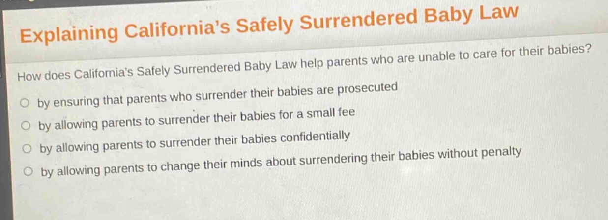 explaining californias safely surrendered baby law\nhow does californias safely surrendered baby law help parents who are unable to care for their babies?\nby ensuring that parents who surrender their babies are prosecuted\nby allowing parents to surrender their babies for a small fee\nby allowing parents to surrender their babies confidentially\nby allowing parents to change their minds about surrendering their babies without penalty