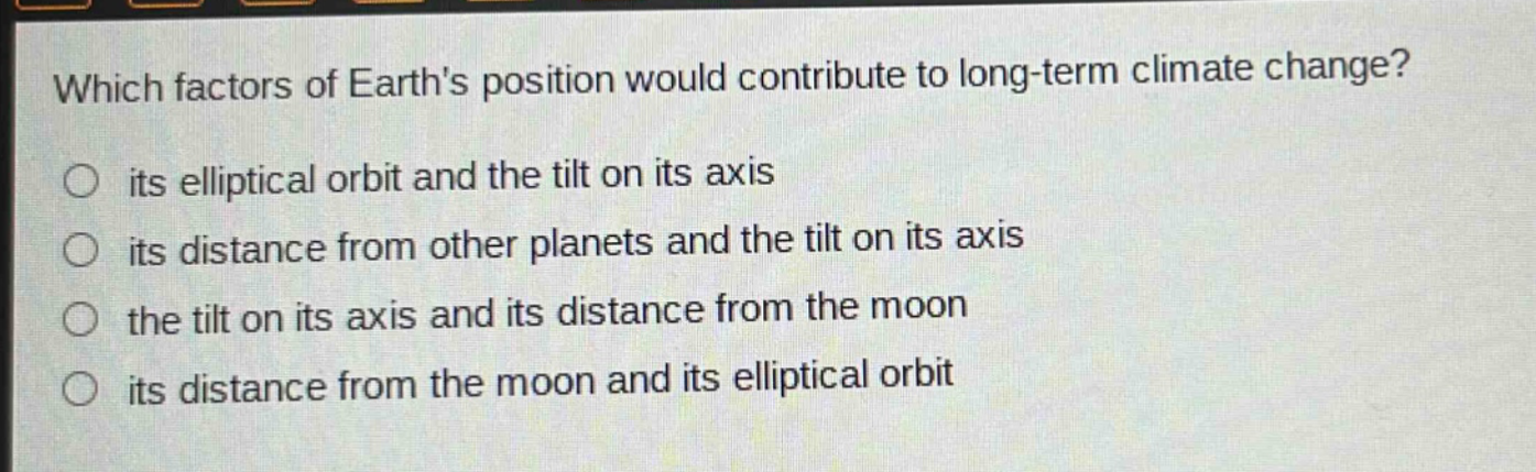 which factors of earths position would contribute to long - term climate change? its elliptical orbit and the tilt on its axis its distance from other planets and the tilt on its axis the tilt on its axis and its distance from the moon its distance from the moon and its elliptical orbit