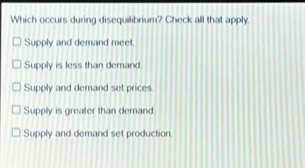 which occurs during disequilibrium? check all that apply. supply and demand meet. supply is less than demand. supply and demand set prices. supply is greater than demand. supply and demand set production.