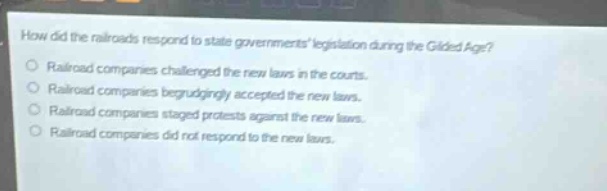 how did the railroads respond to state governments legislation during the gilded age?\nrailroad companies challenged the new laws in the courts.\nrailroad companies begrudgingly accepted the new laws.\nrailroad companies staged protests against the new laws.\nrailroad companies did not respond to the new laws.