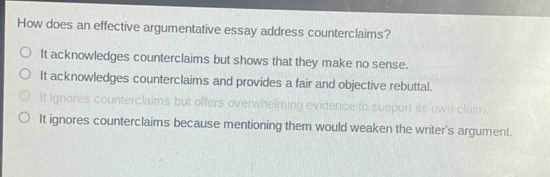 how does an effective argumentative essay address counterclaims? it acknowledges counterclaims but shows that they make no sense. it acknowledges counterclaims and provides a fair and objective rebuttal. it ignores counterclaims but offers overwhelming evidence to support its own claim. it ignores counterclaims because mentioning them would weaken the writers argument.