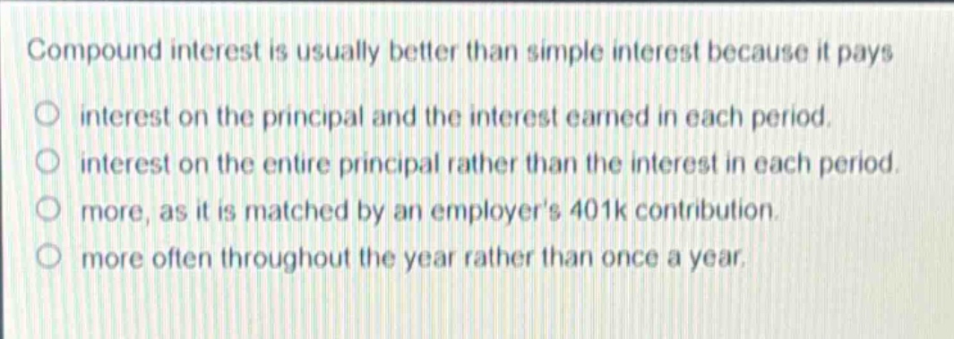 compound interest is usually better than simple interest because it pays\ninterest on the principal and the interest earned in each period.\ninterest on the entire principal rather than the interest in each period.\nmore, as it is matched by an employers 401k contribution.\nmore often throughout the year rather than once a year.