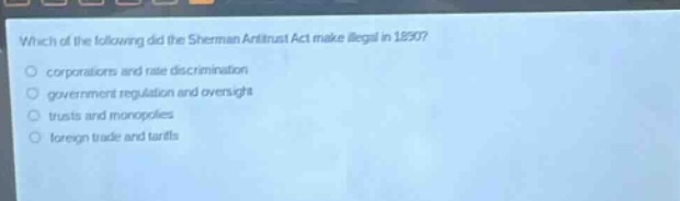 which of the following did the sherman antitrust act make illegal in 1890?\ncorporations and rate discrimination\ngovernment regulation and oversight\ntrusts and monopolies\nforeign trade and tariffs