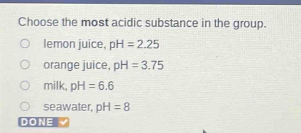 choose the most acidic substance in the group. lemon juice, ph = 2.25 orange juice, ph = 3.75 milk, ph = 6.6 seawater, ph = 8 done