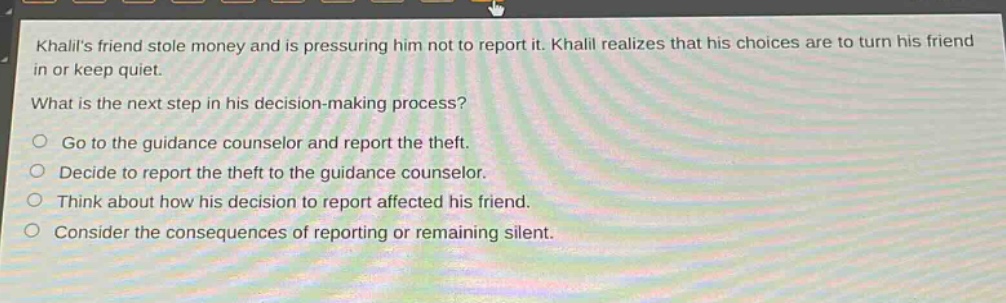 khalils friend stole money and is pressuring him not to report it. khalil realizes that his choices are to turn his friend in or keep quiet. what is the next step in his decision - making process? go to the guidance counselor and report the theft. decide to report the theft to the guidance counselor. think about how his decision to report affected his friend. consider the consequences of reporting or remaining silent.