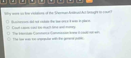 why were so few violations of the sherman antitrust act brought to court?\nbusinesses did not violate the law once it was in place.\ncourt cases cost too much time and money.\nthe interstate commerce commission knew it could not win.\nthe law was too unpopular with the general public.