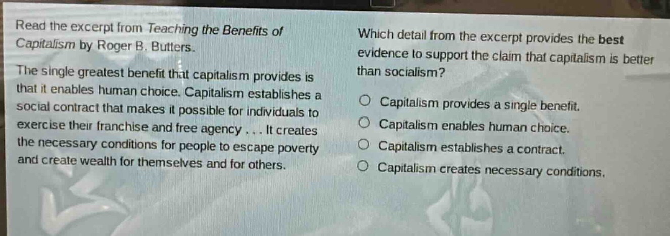 read the excerpt from teaching the benefits of capitalism by roger b. butters. the single greatest benefit that capitalism provides is that it enables human choice. capitalism establishes a social contract that makes it possible for individuals to exercise their franchise and free agency... it creates the necessary conditions for people to escape poverty and create wealth for themselves and for others. which detail from the excerpt provides the best evidence to support the claim that capitalism is better than socialism? capitalism provides a single benefit. capitalism enables human choice. capitalism establishes a contract. capitalism creates necessary conditions.