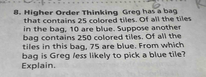 8. higher order thinking greg has a bag that contains 25 colored tiles. of all the tiles in the bag, 10 are blue. suppose another bag contains 250 colored tiles. of all the tiles in this bag, 75 are blue. from which bag is greg less likely to pick a blue tile? explain.