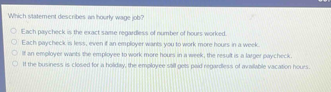 which statement describes an hourly wage job? each paycheck is the exact same regardless of number of hours worked. each paycheck is less, even if an employer wants you to work more hours in a week. if an employer wants the employee to work more hours in a week, the result is a larger paycheck. if the business is closed for a holiday, the employee still gets paid regardless of available vacation hours.