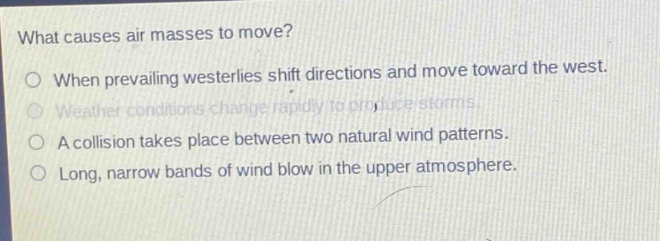 what causes air masses to move?\no when prevailing westerlies shift directions and move toward the west.\no weather conditions change rapidly to produce storms.\no a collision takes place between two natural wind patterns.\no long, narrow bands of wind blow in the upper atmosphere.