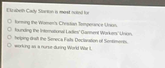 elizabeth cady stanton is most noted for\nforming the womens christian temperance union.\nfounding the international ladies garment workers union.\nhelping draft the seneca falls declaration of sentiments.\nworking as a nurse during world war i.