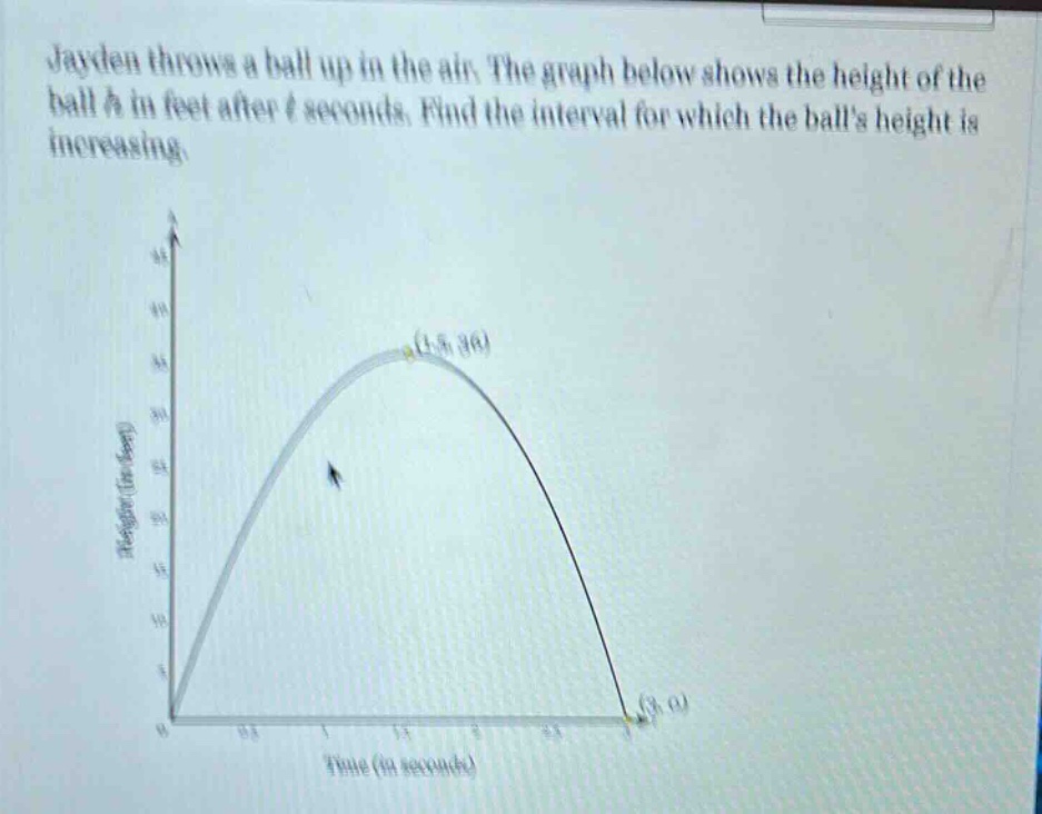 jayden throws a ball up in the air. the graph below shows the height of the ball h in feet after t seconds. find the interval for which the balls height is increasing.