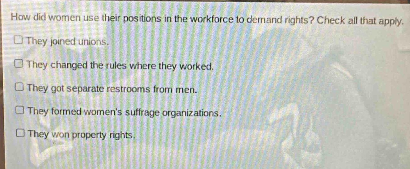 how did women use their positions in the workforce to demand rights? check all that apply. they joined unions. they changed the rules where they worked. they got separate restrooms from men. they formed women’s suffrage organizations. they won property rights.