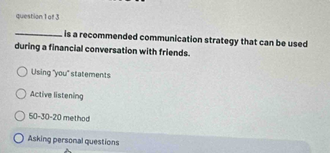 question 1 of 3\n__________ is a recommended communication strategy that can be used during a financial conversation with friends.\nusing you statements\nactive listening\n50 - 30 - 20 method\nasking personal questions