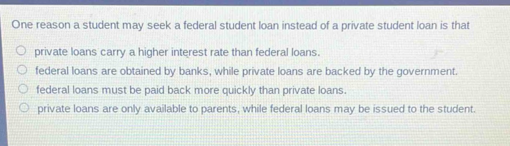 one reason a student may seek a federal student loan instead of a private student loan is that private loans carry a higher interest rate than federal loans. federal loans are obtained by banks, while private loans are backed by the government. federal loans must be paid back more quickly than private loans. private loans are only available to parents, while federal loans may be issued to the student.