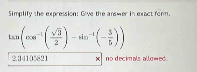 simplify the expression: give the answer in exact form. tan(cos^(-1)(sqrt(3)/2) - sin^(-1)(-3/5)) 2.34105821 × no decimals allowed.