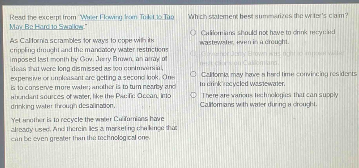 read the excerpt from water flowing from toilet to tap may be hard to swallow. as california scrambles for ways to cope with its crippling drought and the mandatory water restrictions imposed last month by gov. jerry brown, an array of ideas that were long dismissed as too controversial, expensive or unpleasant are getting a second look. one is to conserve more water; another is to turn nearby and abundant sources of water, like the pacific ocean, into drinking water through desalination. yet another is to recycle the water californians have already used. and therein lies a marketing challenge that can be even greater than the technological one. which statement best summarizes the writers claim? californians should not have to drink recycled wastewater, even in a drought. governor jerry brown was right to impose water restrictions on californians. california may have a hard time convincing residents to drink recycled wastewater. there are various technologies that can supply californians with water during a drought.