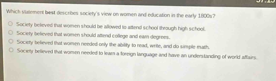 which statement best describes societys view on women and education in the early 1800s? society believed that women should be allowed to attend school through high school. society believed that women should attend college and earn degrees. society believed that women needed only the ability to read, write, and do simple math. society believed that women needed to learn a foreign language and have an understanding of world affairs.