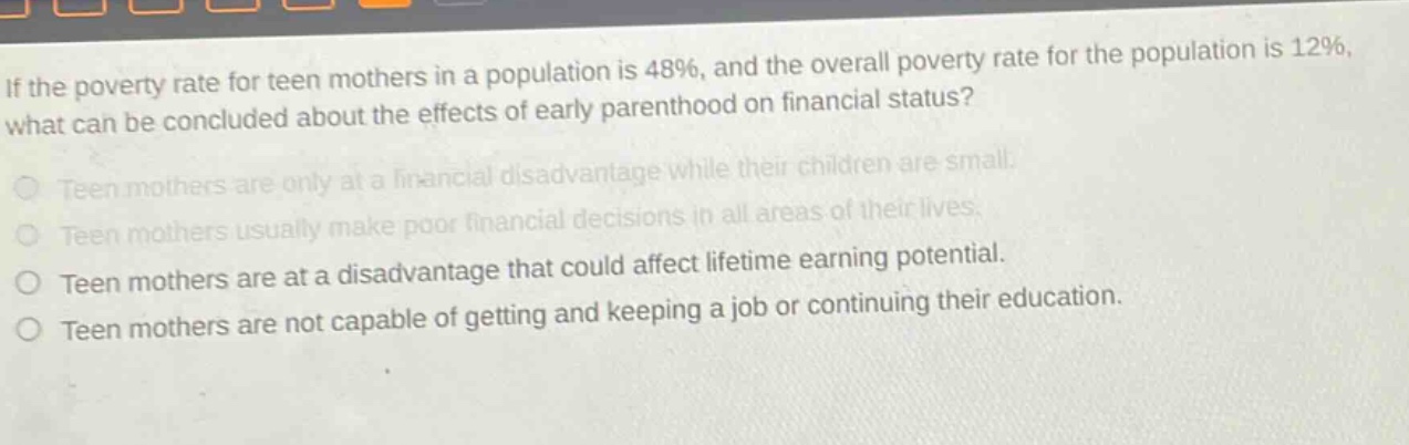 if the poverty rate for teen mothers in a population is 48%, and the overall poverty rate for the population is 12%, what can be concluded about the effects of early parenthood on financial status? teen mothers are only at a financial disadvantage while their children are small. teen mothers usually make poor financial decisions in all areas of their lives. teen mothers are at a disadvantage that could affect lifetime earning potential. teen mothers are not capable of getting and keeping a job or continuing their education.
